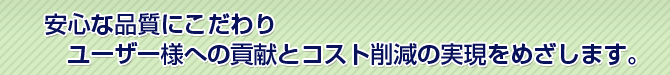 安心な品質にこだわりユーザー様への貢献とコスト削減の実現をめざします。