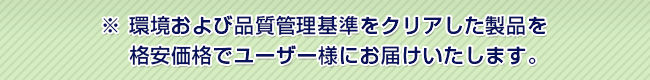 環境および品質管理基準をクリアした製品を
　 格安価格でユーザー様にお届けいたします。